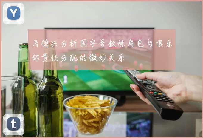 马德兴分析国字号教练角色与俱乐部责任分配的微妙关系