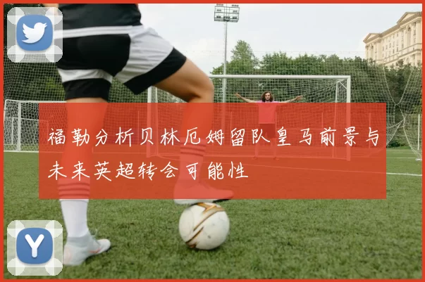 福勒分析贝林厄姆留队皇马前景与未来英超转会可能性
