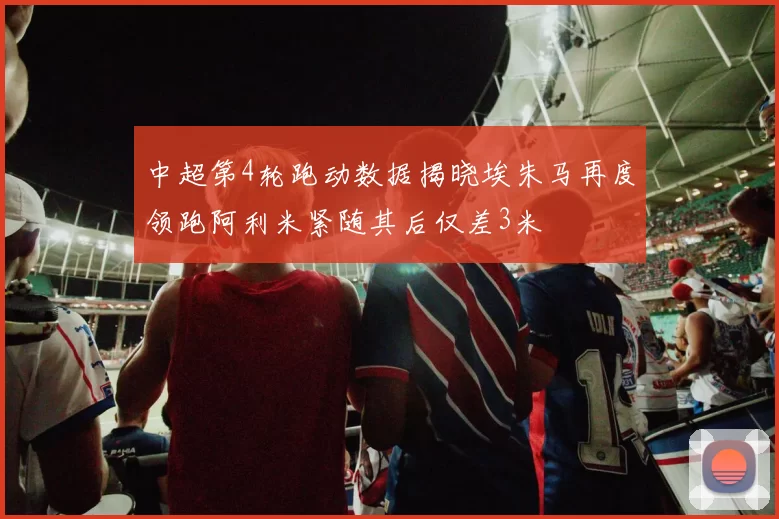 中超第4轮跑动数据揭晓埃朱马再度领跑阿利米紧随其后仅差3米