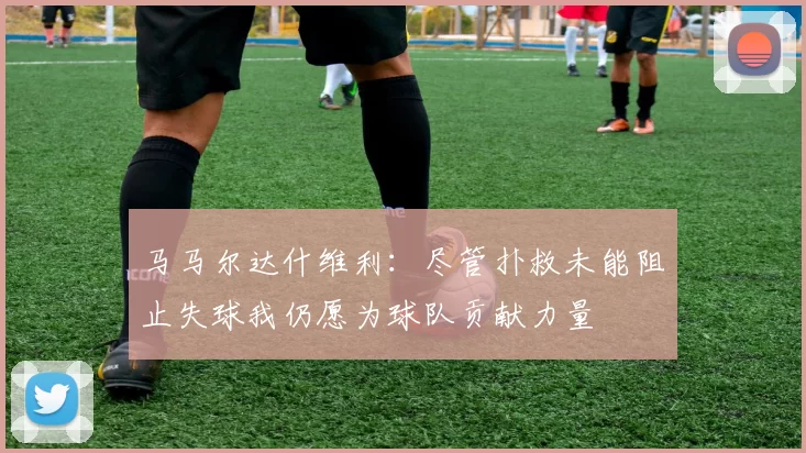 马马尔达什维利：尽管扑救未能阻止失球我仍愿为球队贡献力量