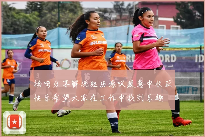 杨鸣分享解说经历感叹疲惫中收获快乐希望大家在工作中找到乐趣