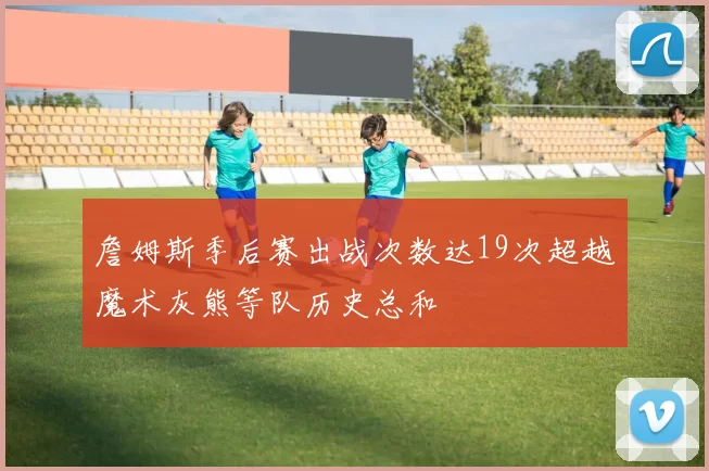 詹姆斯季后赛出战次数达19次超越魔术灰熊等队历史总和