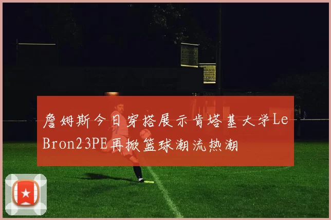 詹姆斯今日穿搭展示肯塔基大学LeBron23PE再掀篮球潮流热潮