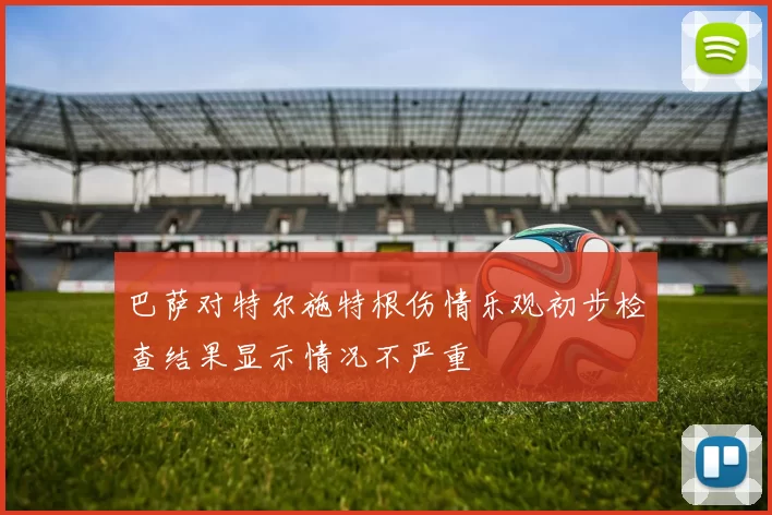 巴萨对特尔施特根伤情乐观初步检查结果显示情况不严重