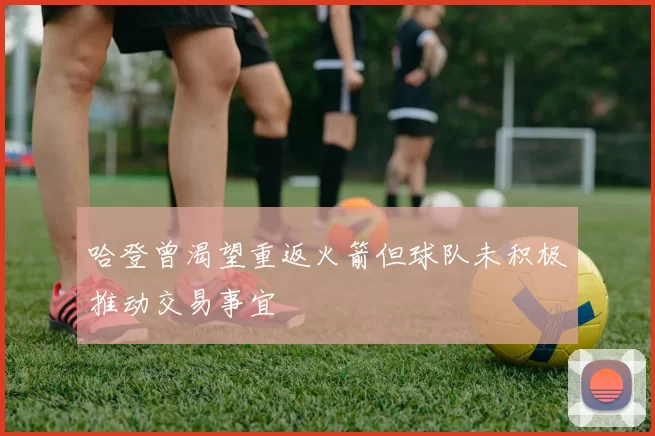 哈登曾渴望重返火箭但球队未积极推动交易事宜