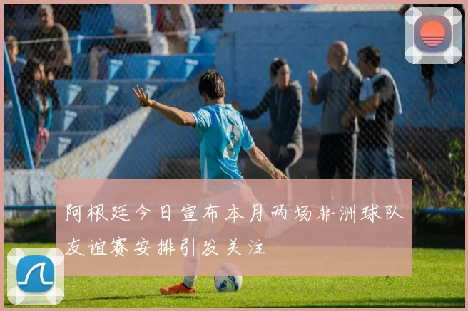 阿根廷今日宣布本月两场非洲球队友谊赛安排引发关注