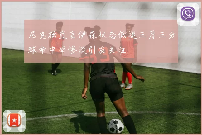 尼克杨直言伊森状态低迷三月三分球命中率惨淡引发关注