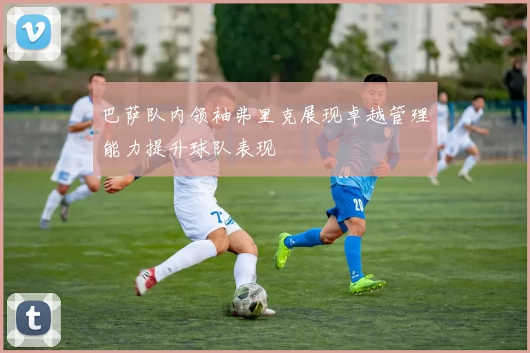 巴萨队内领袖弗里克展现卓越管理能力提升球队表现