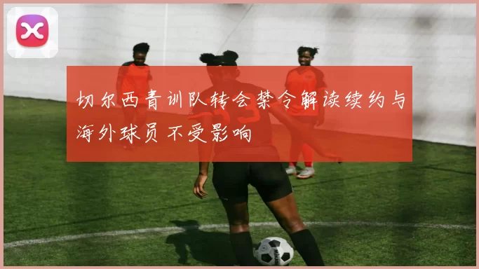 切尔西青训队转会禁令解读续约与海外球员不受影响