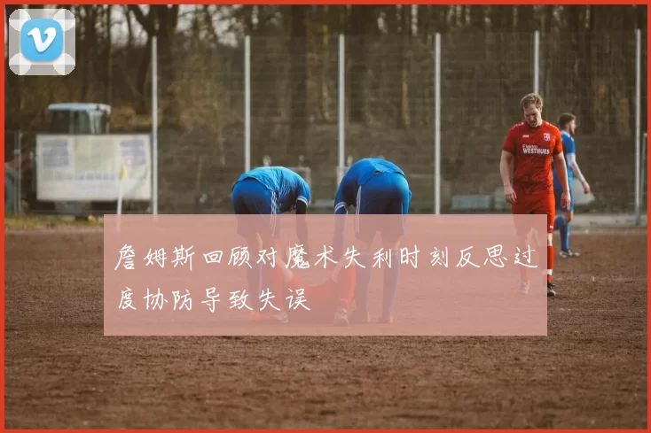 詹姆斯回顾对魔术失利时刻反思过度协防导致失误