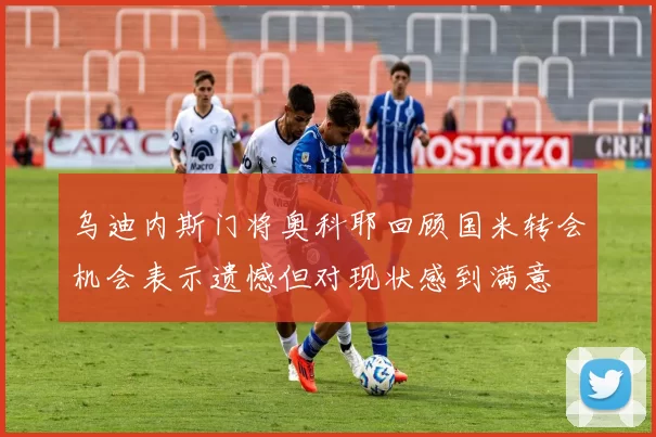 乌迪内斯门将奥科耶回顾国米转会机会表示遗憾但对现状感到满意