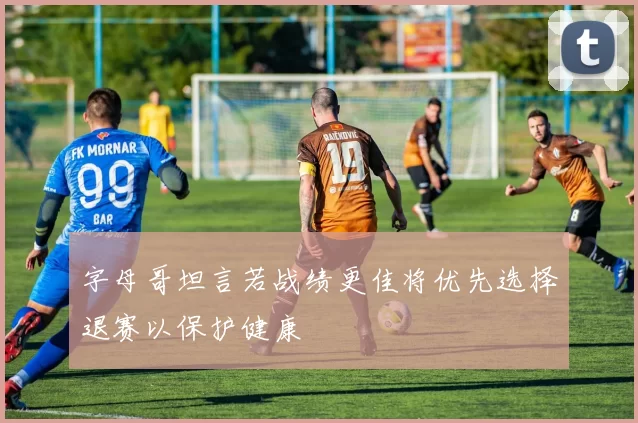 字母哥坦言若战绩更佳将优先选择退赛以保护健康