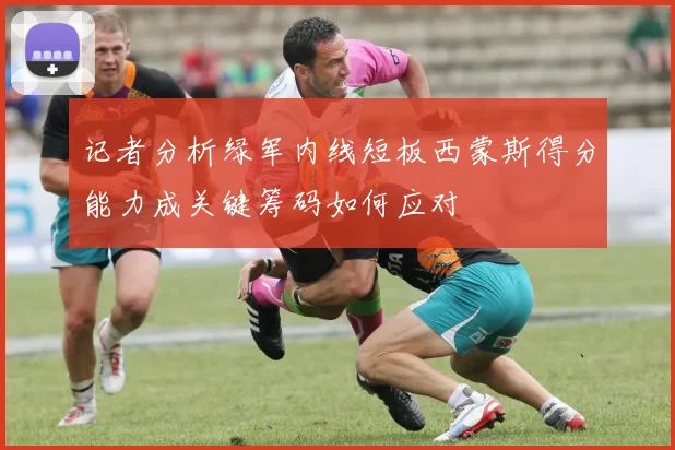 记者分析绿军内线短板西蒙斯得分能力成关键筹码如何应对