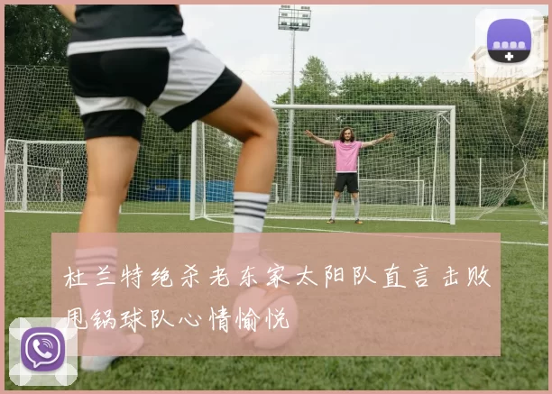 杜兰特绝杀老东家太阳队直言击败甩锅球队心情愉悦