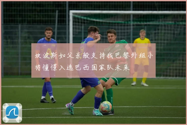 坎波斯如父亲般支持我巴黎外租小将憧憬入选巴西国家队未来