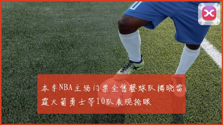 本季NBA主场门票全售罄球队揭晓雷霆火箭勇士等10队表现抢眼