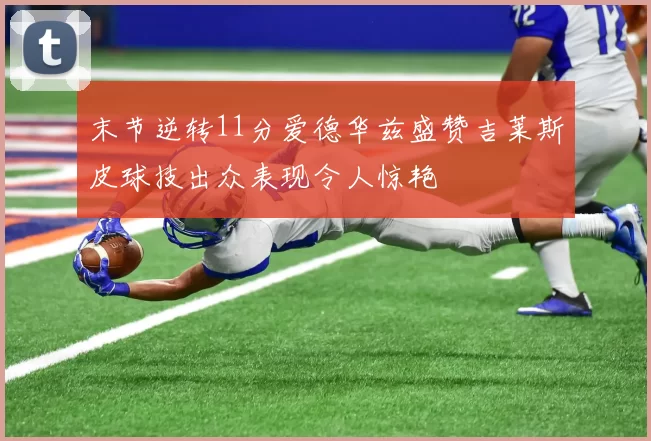 末节逆转11分爱德华兹盛赞吉莱斯皮球技出众表现令人惊艳