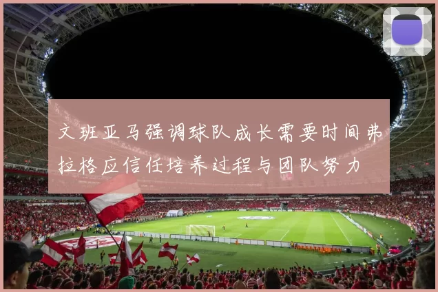 文班亚马强调球队成长需要时间弗拉格应信任培养过程与团队努力